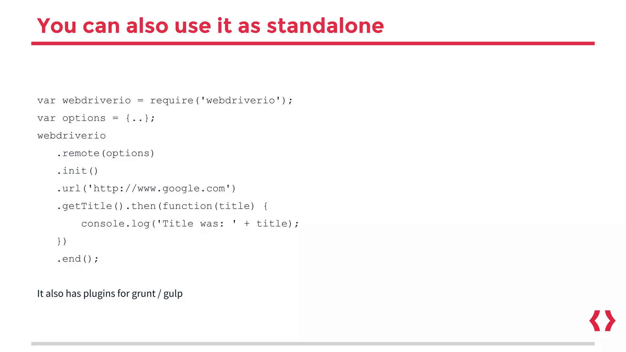 You can also use it as standalone
var webdriverio = require('webdriverio');
var options = {..};
webdriverio
.remote(options)
.init()
.url('http://www.google.com')
.getTitle().then(function(title) {
console.log('Title was: ' + title);
})
.end();
It also has plugins for grunt / gulp
 