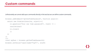 Custom commands
Unfortunately we cannot add async commands directly in the test but we can define custom commands.
browser.addCommand('getOneTimePassword', function async(){
return new Promise((resolve, reject)=>{
rl.question('Your one time password?', (test) => {
resolve(test)
rl.close()
})
})
})
---
const myPass = browser.getOneTimePassword()
browser.setValue('input[name="otp"]', stuff)
 