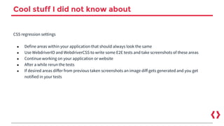 Cool stuff I did not know about
CSS regression settings
● Define areas within your application that should always look the same
● Use WebdriverIO and WebdriverCSS to write some E2E tests and take screenshots of these areas
● Continue working on your application or website
● After a while rerun the tests
● If desired areas differ from previous taken screenshots an image diff gets generated and you get
notified in your tests
 