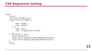 CSS Regression testing
client
.init()
.url('http://example.com')
.webdrivercss('startpage',[
{
name: 'header',
elem: '#header'
}, {
name: 'hero',
elem: '//*[@id="hero"]/div[2]'
}
], function(err, res) {
assert.ifError(err);
assert.ok(res.header[0].isWithinMisMatchTolerance);
assert.ok(res.hero[0].isWithinMisMatchTolerance);
})
.end();
 