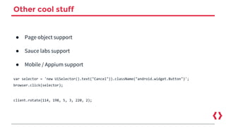 Other cool stuff
● Page object support
● Sauce labs support
● Mobile / Appium support
var selector = 'new UiSelector().text("Cancel")).className("android.widget.Button")';
browser.click(selector);
client.rotate(114, 198, 5, 3, 220, 2);
 