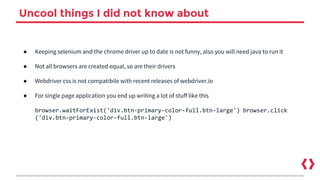 Uncool things I did not know about
● Keeping selenium and the chrome driver up to date is not funny, also you will need java to run it
● Not all browsers are created equal, so are their drivers
● Webdriver css is not compatibile with recent releases of webdriver.io
● For single page application you end up writing a lot of stuff like this
browser.waitForExist('div.btn-primary-color-full.btn-large') browser.click
('div.btn-primary-color-full.btn-large')
 