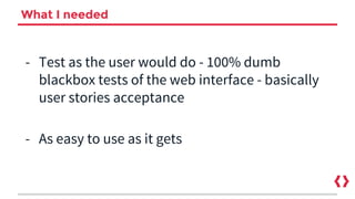 What I needed
- Test as the user would do - 100% dumb
blackbox tests of the web interface - basically
user stories acceptance
- As easy to use as it gets
 