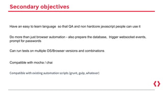Secondary objectives
Have an easy to learn language so that QA and non hardcore javascript people can use it
Do more than just browser automation - also prepare the database, trigger websocket events,
prompt for passwords
Can run tests on multiple OS/Browser versions and combinations
Compatible with mocha / chai
Compatible with existing automation scripts (grunt, gulp, whatever)
 