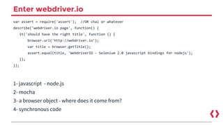 Enter webdriver.io
var assert = require('assert'); //OR chai or whatever
describe('webdriver.io page', function() {
it('should have the right title', function () {
browser.url('http://webdriver.io');
var title = browser.getTitle();
assert.equal(title, 'WebdriverIO - Selenium 2.0 javascript bindings for nodejs');
});
});
1- javascript - node.js
2- mocha
3- a browser object - where does it come from?
4- synchronous code
 