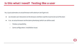Is this what i need? Testing like a user
Yes, it just automates an actual browser with selenium (we’ll get to it)
● we emulate user interaction on the browser and then read the result strait out of the dom
● it as an actual browser not the damn phantomjs (which can still be used)
○ Flexbox compatibility
○ Some configuration / installation issues
 