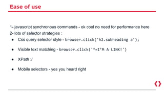 Ease of use
1- javascript synchronous commands - ok cool no need for performance here
2- lots of selector strategies :
● Css query selector style - browser.click('h2.subheading a');
● Visible text matching - browser.click('*=I’M A LINK!')
● XPath :/
● Mobile selectors - yes you heard right
 