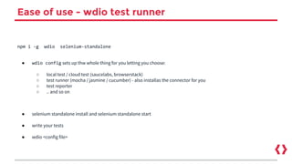Ease of use - wdio test runner
npm i -g wdio selenium-standalone
● wdio config sets up thw whole thing for you letting you choose:
○ local test / cloud test (saucelabs, browserstack)
○ test runner (mocha / jasmine / cucumber) - also installas the connector for you
○ test reporter
○ .. and so on
● selenium standalone install and selenium standalone start
● write your tests
● wdio <config file>
 