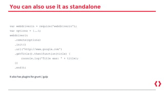 You can also use it as standalone
var webdriverio = require('webdriverio');
var options = {..};
webdriverio
.remote(options)
.init()
.url('http://www.google.com')
.getTitle().then(function(title) {
console.log('Title was: ' + title);
})
.end();
It also has plugins for grunt / gulp
 