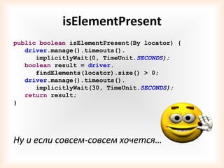 isElementPresent
public boolean isElementPresent(By locator) {
   driver.manage().timeouts().
      implicitlyWait(0, TimeUnit.SECONDS);
   boolean result = driver.
      findElements(locator).size() > 0;
   driver.manage().timeouts().
      implicitlyWait(30, TimeUnit.SECONDS);
   return result;
}




Ну и если совсем-совсем хочется…
 