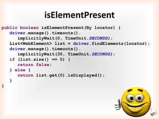 isElementPresent
public boolean isElementPresent(By locator) {
   driver.manage().timeouts().
      implicitlyWait(0, TimeUnit.SECONDS);
   List<WebElement> list = driver.findElements(locator);
   driver.manage().timeouts().
      implicitlyWait(30, TimeUnit.SECONDS);
   if (list.size() == 0) {
      return false;
   } else {
      return list.get(0).isDisplayed();
   }
}
 