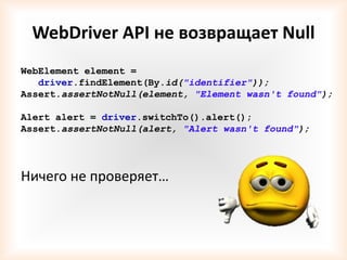 WebDriver API не возвращает Null
WebElement element =
   driver.findElement(By.id("identifier"));
Assert.assertNotNull(element, "Element wasn't found");

Alert alert = driver.switchTo().alert();
Assert.assertNotNull(alert, "Alert wasn't found");




Ничего не проверяет…
 