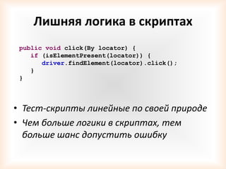 Лишняя логика в скриптах
 public void click(By locator) {
    if (isElementPresent(locator)) {
       driver.findElement(locator).click();
    }
 }




• Тест-скрипты линейные по своей природе
• Чем больше логики в скриптах, тем
  больше шанс допустить ошибку
 