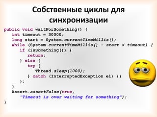 Собственные циклы для
              синхронизации
public void waitForSomething() {
   int timeout = 30000;
   long start = System.currentTimeMillis();
   while (System.currentTimeMillis() - start < timeout) {
      if (isSomething()) {
         return;
      } else {
         try {
            Thread.sleep(1000);
         } catch (InterruptedException e1) {}
      };
   }
   Assert.assertFalse(true,
      "Timeout is over waiting for something");
}
 