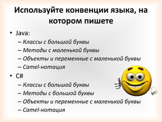Используйте конвенции языка, на
         котором пишете
• Java:
  – Классы с большой буквы
  – Методы с маленькой буквы
  – Объекты и переменные с маленькой буквы
  – Camel-нотация
• С#
  – Классы с большой буквы
  – Методы с большой буквы
  – Объекты и переменные с маленькой буквы
  – Camel-нотация
 