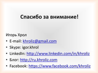 Спасибо за внимание!

Игорь Хрол
• E-mail: khroliz@gmail.com
• Skype: igor.khrol
• LinkedIn: http://www.linkedin.com/in/khroliz
• Блог: http://ru.khroliz.com
• Facebook: https://www.facebook.com/khroliz
 