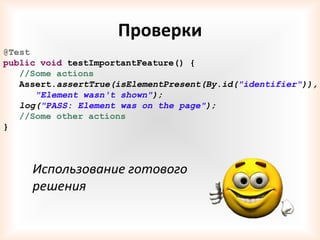 Проверки
@Test
public void testImportantFeature() {
   //Some actions
   Assert.assertTrue(isElementPresent(By.id("identifier")),
      "Element wasn't shown");
   log("PASS: Element was on the page");
   //Some other actions
}



     Использование готового
     решения
 