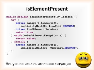 isElementPresent
public boolean isElementPresent(By locator) {
   try {
      driver.manage().timeouts().
         implicitlyWait(0, TimeUnit.SECONDS);
      driver.findElement(locator);
      return true;
   } catch(NoSuchElementException e) {
      return false;
   } finally {
      driver.manage().timeouts().
         implicitlyWait(30, TimeUnit.SECONDS);
   }
}


Ненужная исключительная ситуация
 