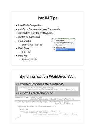 IntelliJ Tips
●
Use Code Completion
●
ctrl+Q for Documentation of Commands
●
ctrl+click to view the method code
●
Switch on AutoScroll
●
Find Symbol
– Shift + Cntrl + Alt + N
●
Find Class
– Cntrl + N
●
Find File
– Shift + Ctnrl + N
10
●
ExpectedConditions static methods
●
Custom ExpectedCondition
Synchronisation WebDriverWait
private ExpectedCondition<WebElement> optionWithValueDisplayed(
final String value) {
return new ExpectedCondition<WebElement>() {
@Override
public WebElement apply(WebDriver webDriver) {
return webDriver.findElement(
By.cssSelector("option[value='" + value + "']") );
}
};
}
new WebDriverWait(driver,10).until(
optionWithValueDisplayed(By.id("combo2"),"Java") );
new WebDriverWait(driver,10).until(
ExpectedConditions.titleIs("HTML Form Elements"));
 