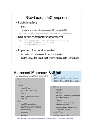 SlowLoadableCompnent
●
Public interface
– get()
●
loads and waits for component to be available
extends SlowLoadableComponent<PageObjectClassName>
●
Call super constructor in constructor
public PageObjectClassName(WebDriver driver) {
super(new SystemClock(), 10);
this.driver = driver;
}
●
Implement load and isLoaded
– isLoaded throws a new Error if not loaded
– I often leave the 'load' part empty if I navigate to the page
●
@Test
●
@Before, @After (method level)
●
@BeforeClass, @AfterClass (static)
Hamcrest Matchers & JUnit
●
is
●
not
●
Number
– greaterThan,
– greaterThanOrEqualTo,
– lessThan,
– lessThanOrEqualTo - test
ordering
●
Text
– equalToIgnoringCase
– equalToIgnoringWhiteSpace
– containsString,
– endsWith,
– startsWith
●
Collections
– hasEntry,
– hasKey,
– hasValue - test a map contains an
entry, key or value
– hasItem,
– hasItems - test a collection
contains elements
– hasItemInArray - test an array
contains an element
●
notNullValue,
●
nullValue - test for null
http://code.google.com/p/hamcrest/wiki/Tutorial#A_tour_of_common_matchers
e.g. assertThat(driver.getTitle(), is(not(“bob”));
 