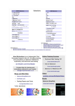 13
Selectors CSS Selectors
* - any
#id
.class
tag
[attribute]
[attribute="value"]
tag[attribute="value"]
tag[attr1='val1'][attr2='val2']
tag[att1='val1'], orThisTag
= (' or ")
*="anywhere in value"
^="start of value"
$="end of value"
~="spaceSeperatedValue"
Paths
A > B (child)
A B (any descendant)
A + B (A's B sibling)
tag:first-child
XPATH Selectors
// - match anywhere
/ - match from root
//* - any element
//tag
//*[@attribute]
//*[@attribute="value"]
//tag[@attribute="value"]
//tag1/tag2 (child)
//tag1//tag2 (any descendant)
//tag1/../.. (.. to go up)
//*[.='element text']
[@at1="a" and @at2="b"]
and, or, =, !=, <, >, >=, <-
Functions
contains(@a,"alu")
starts-with(@a,"v")
ends-with(@a,"e")
Indexing
//tag[1]
XPath References
●
http://www.w3schools.com/xpath/
●
http://www.simple-talk.com/dotnet/.net-framework/xpath,-css,-dom-and-selenium-the-rosetta-stone/
CSS References
●
http://reference.sitepoint.com/css/selectorref
●
http://net.tutsplus.com/tutorials/html-css-techniques/
the-30-css-selectors-you-must-memorize/
●
http://www.quirksmode.org/css/contents.html
●
http://www.w3schools.com/cssref/css_selectors.asp
 