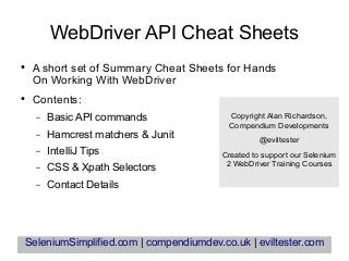 WebDriver API Cheat Sheets
● A short set of Summary Cheat Sheets for Hands
On Working With WebDriver
● Contents:
– Basic API commands
– Hamcrest matchers & Junit
– IntelliJ Tips
– CSS & Xpath Selectors
– Contact Details
SeleniumSimplified.com | compendiumdev.co.uk | eviltester.com
Copyright Alan Richardson,
Compendium Developments
@eviltester
Created to support our Selenium
2 WebDriver Training Courses
 
