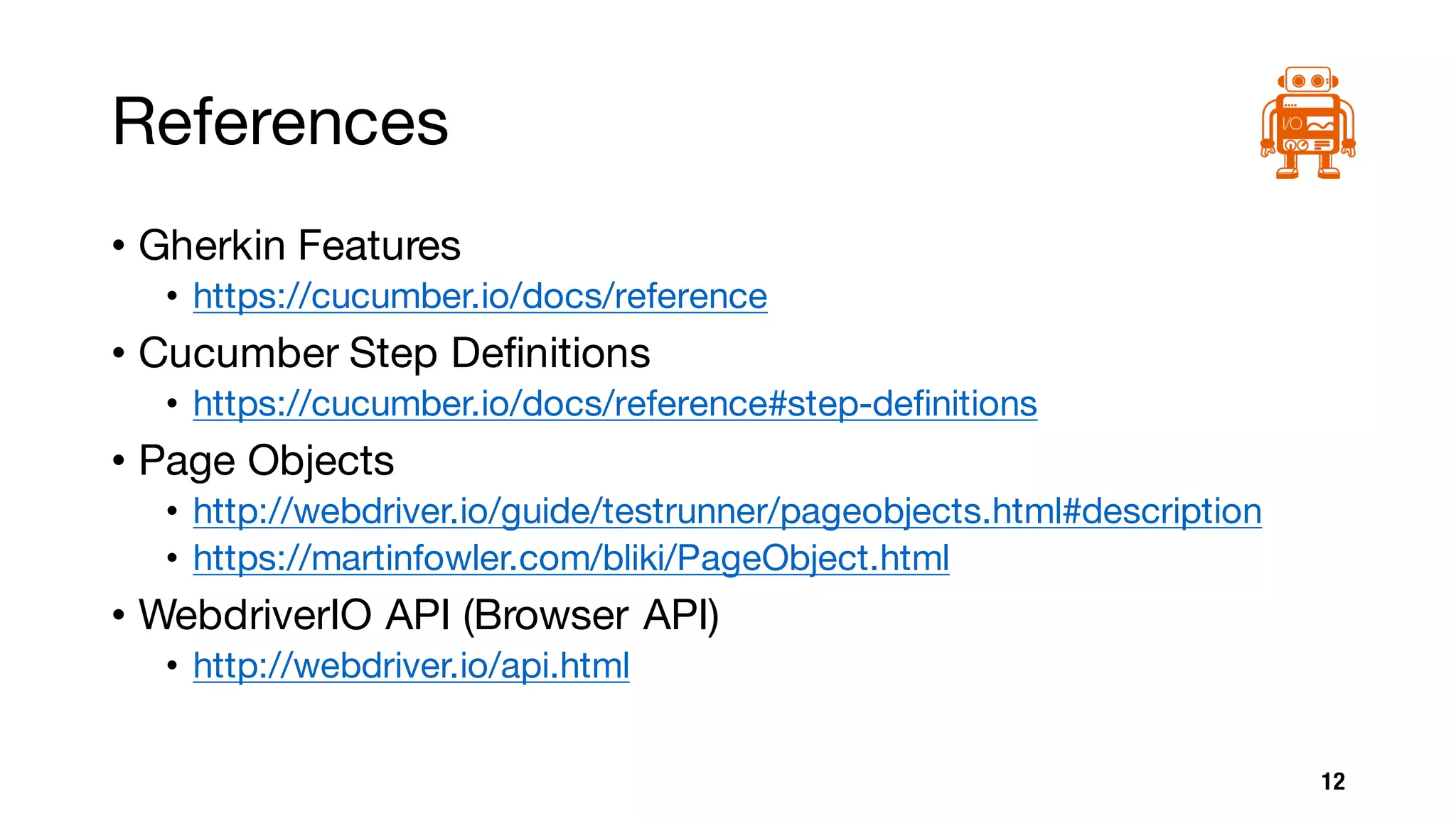 References
• Gherkin Features
• https://cucumber.io/docs/reference
• Cucumber Step Definitions
• https://cucumber.io/docs/reference#step-definitions
• Page Objects
• http://webdriver.io/guide/testrunner/pageobjects.html#description
• https://martinfowler.com/bliki/PageObject.html
• WebdriverIO API (Browser API)
• http://webdriver.io/api.html
12
 