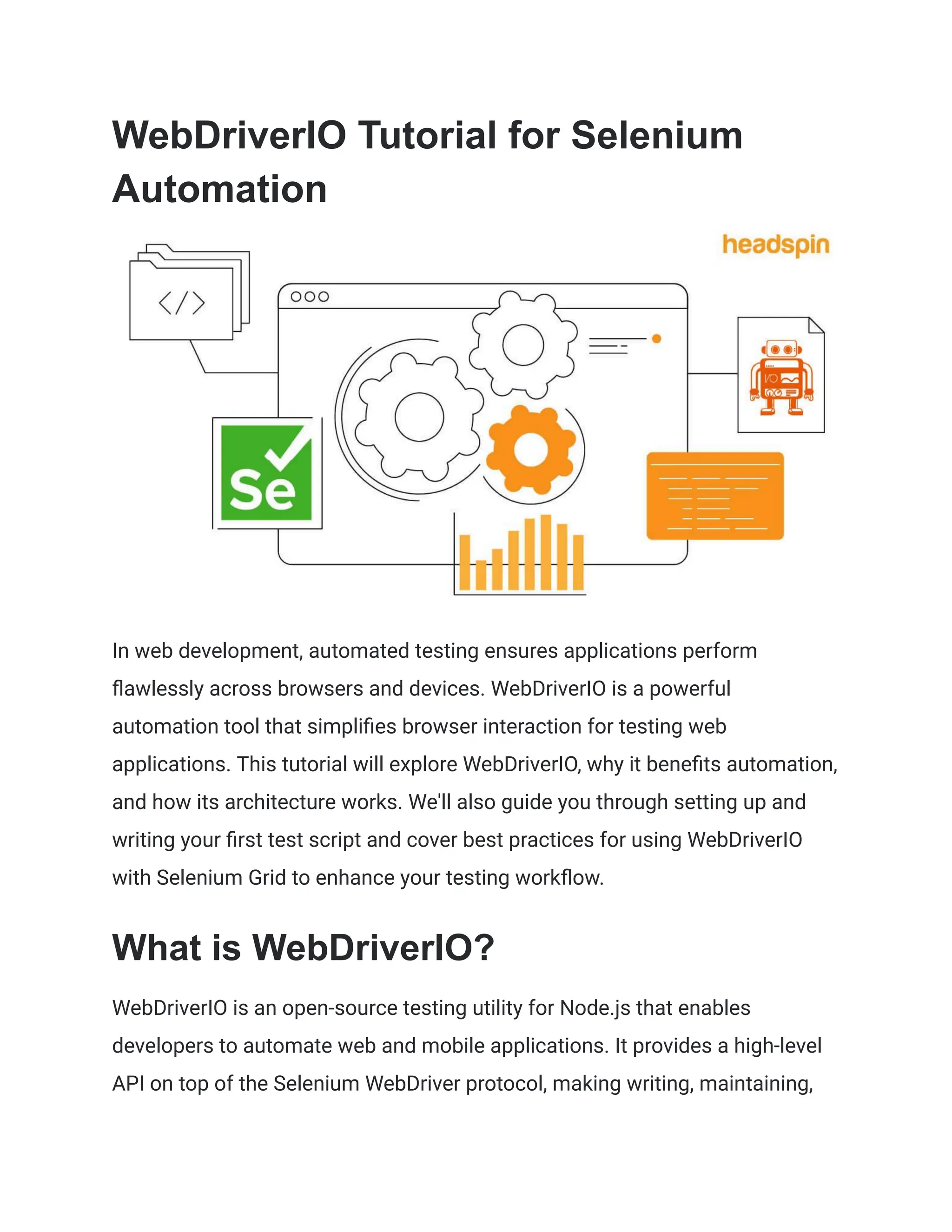 WebDriverIO Tutorial for Selenium
Automation
In web development, automated testing ensures applications perform
flawlessly across browsers and devices. WebDriverIO is a powerful
automation tool that simplifies browser interaction for testing web
applications. This tutorial will explore WebDriverIO, why it benefits automation,
and how its architecture works. We'll also guide you through setting up and
writing your first test script and cover best practices for using WebDriverIO
with Selenium Grid to enhance your testing workflow.
What is WebDriverIO?
WebDriverIO is an open-source testing utility for Node.js that enables
developers to automate web and mobile applications. It provides a high-level
API on top of the Selenium WebDriver protocol, making writing, maintaining,
 