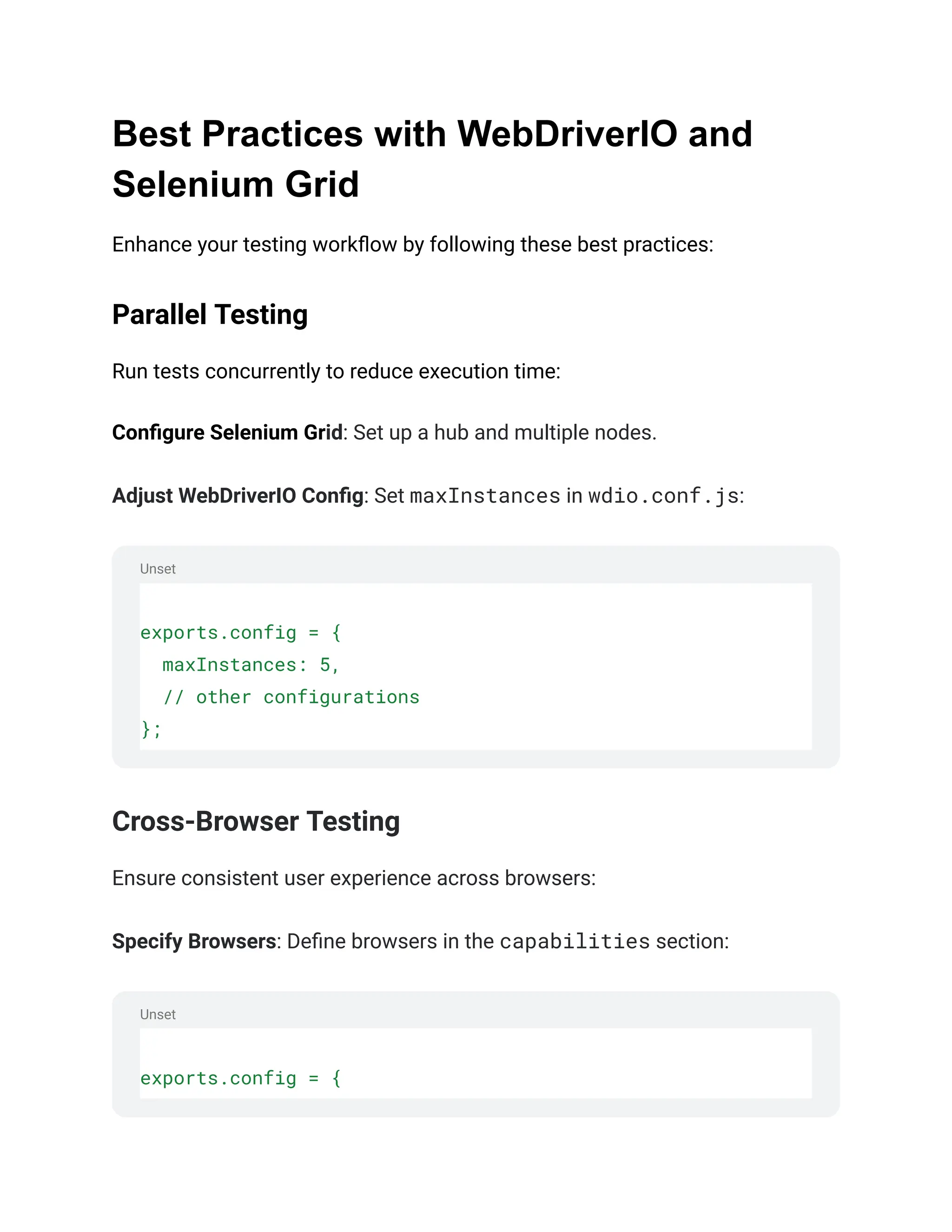 Unset
Unset
Best Practices with WebDriverIO and
Selenium Grid
Enhance your testing workflow by following these best practices:
Parallel Testing
Run tests concurrently to reduce execution time:
Configure Selenium Grid: Set up a hub and multiple nodes.
Adjust WebDriverIO Config: Set maxInstances in wdio.conf.js:
exports.config = {
maxInstances: 5,
// other configurations
};
Cross-Browser Testing
Ensure consistent user experience across browsers:
Specify Browsers: Define browsers in the capabilities section:
exports.config = {
 
