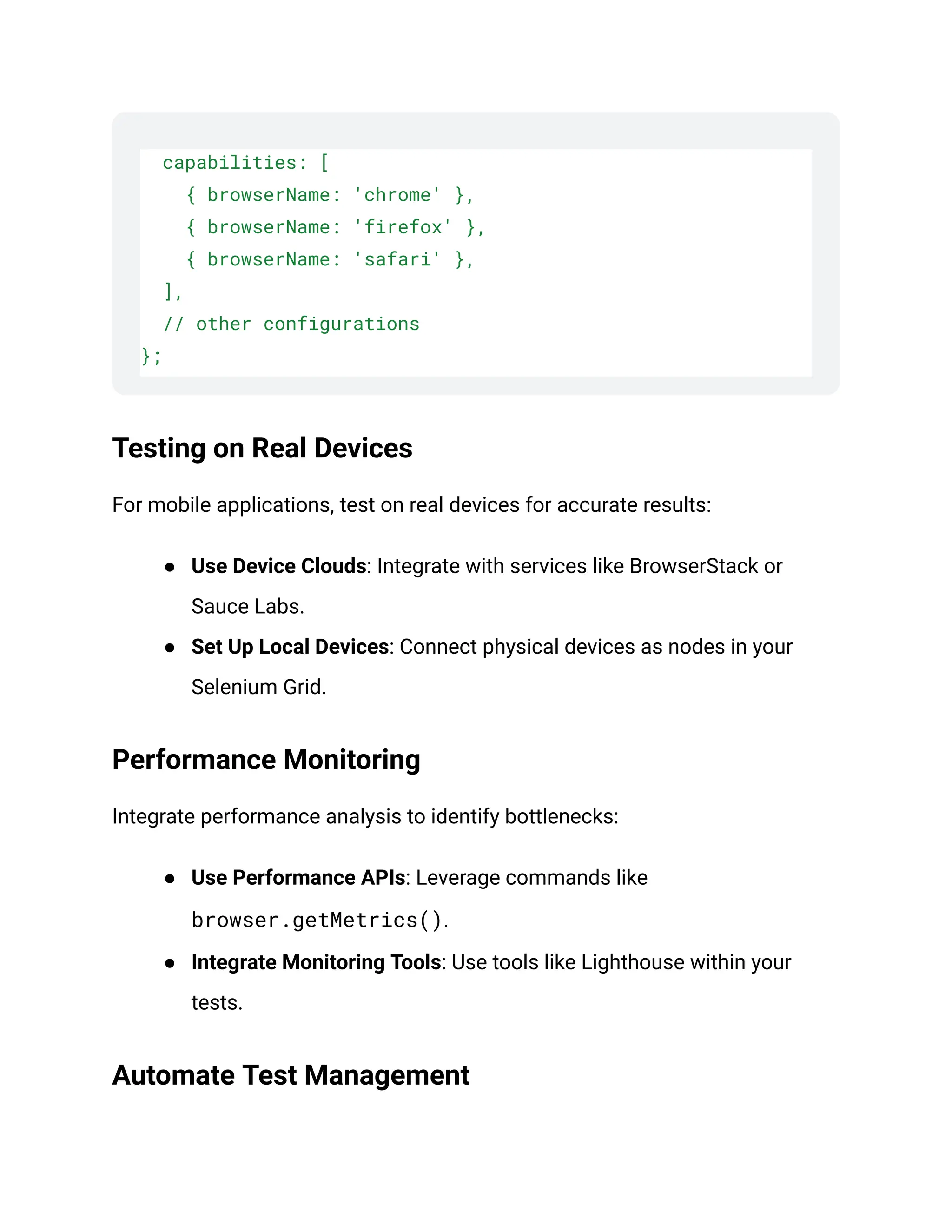 capabilities: [
{ browserName: 'chrome' },
{ browserName: 'firefox' },
{ browserName: 'safari' },
],
// other configurations
};
Testing on Real Devices
For mobile applications, test on real devices for accurate results:
● Use Device Clouds: Integrate with services like BrowserStack or
Sauce Labs.
● Set Up Local Devices: Connect physical devices as nodes in your
Selenium Grid.
Performance Monitoring
Integrate performance analysis to identify bottlenecks:
● Use Performance APIs: Leverage commands like
browser.getMetrics().
● Integrate Monitoring Tools: Use tools like Lighthouse within your
tests.
Automate Test Management
 