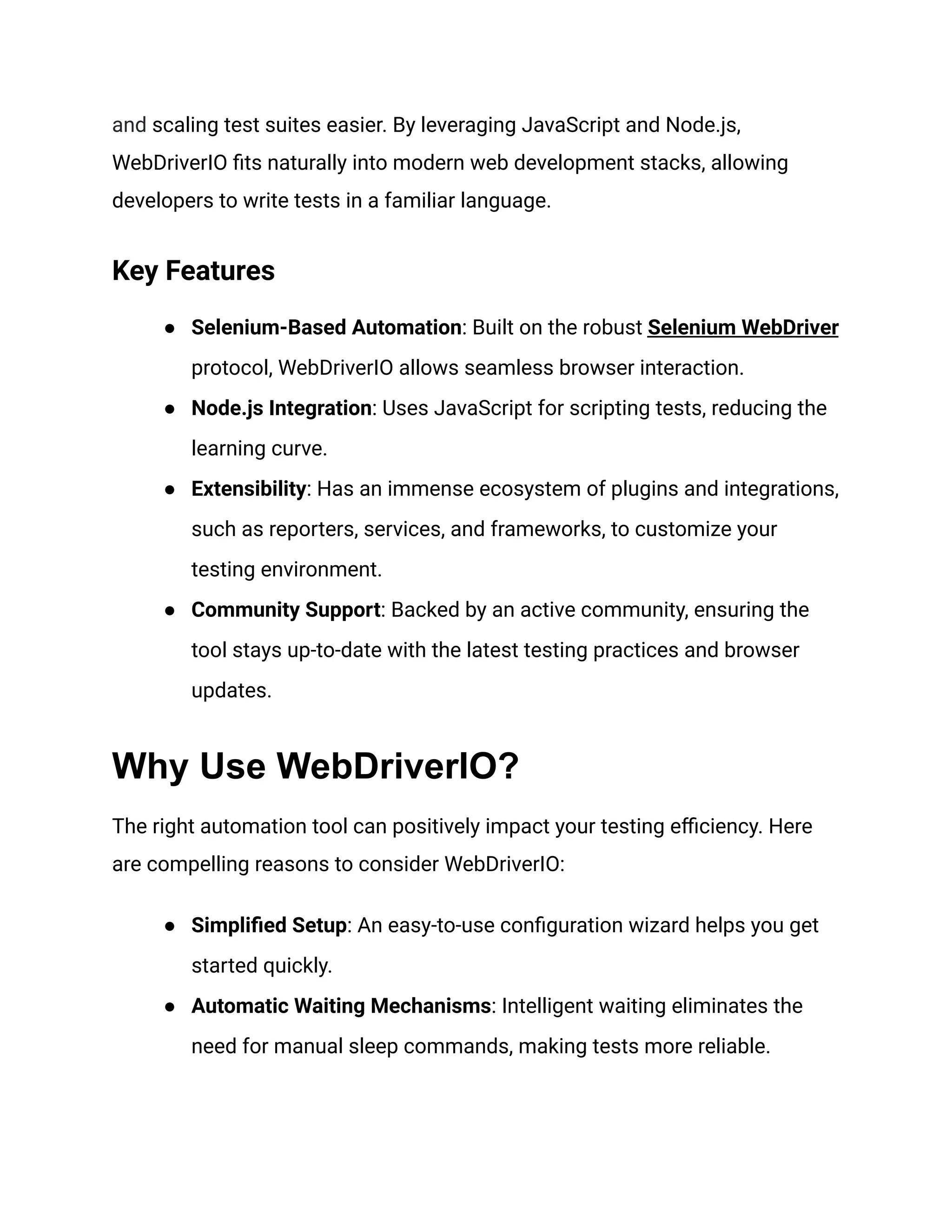 and scaling test suites easier. By leveraging JavaScript and Node.js,
WebDriverIO fits naturally into modern web development stacks, allowing
developers to write tests in a familiar language.
Key Features
● Selenium-Based Automation: Built on the robust Selenium WebDriver
protocol, WebDriverIO allows seamless browser interaction.
● Node.js Integration: Uses JavaScript for scripting tests, reducing the
learning curve.
● Extensibility: Has an immense ecosystem of plugins and integrations,
such as reporters, services, and frameworks, to customize your
testing environment.
● Community Support: Backed by an active community, ensuring the
tool stays up-to-date with the latest testing practices and browser
updates.
Why Use WebDriverIO?
The right automation tool can positively impact your testing efficiency. Here
are compelling reasons to consider WebDriverIO:
● Simplified Setup: An easy-to-use configuration wizard helps you get
started quickly.
● Automatic Waiting Mechanisms: Intelligent waiting eliminates the
need for manual sleep commands, making tests more reliable.
 