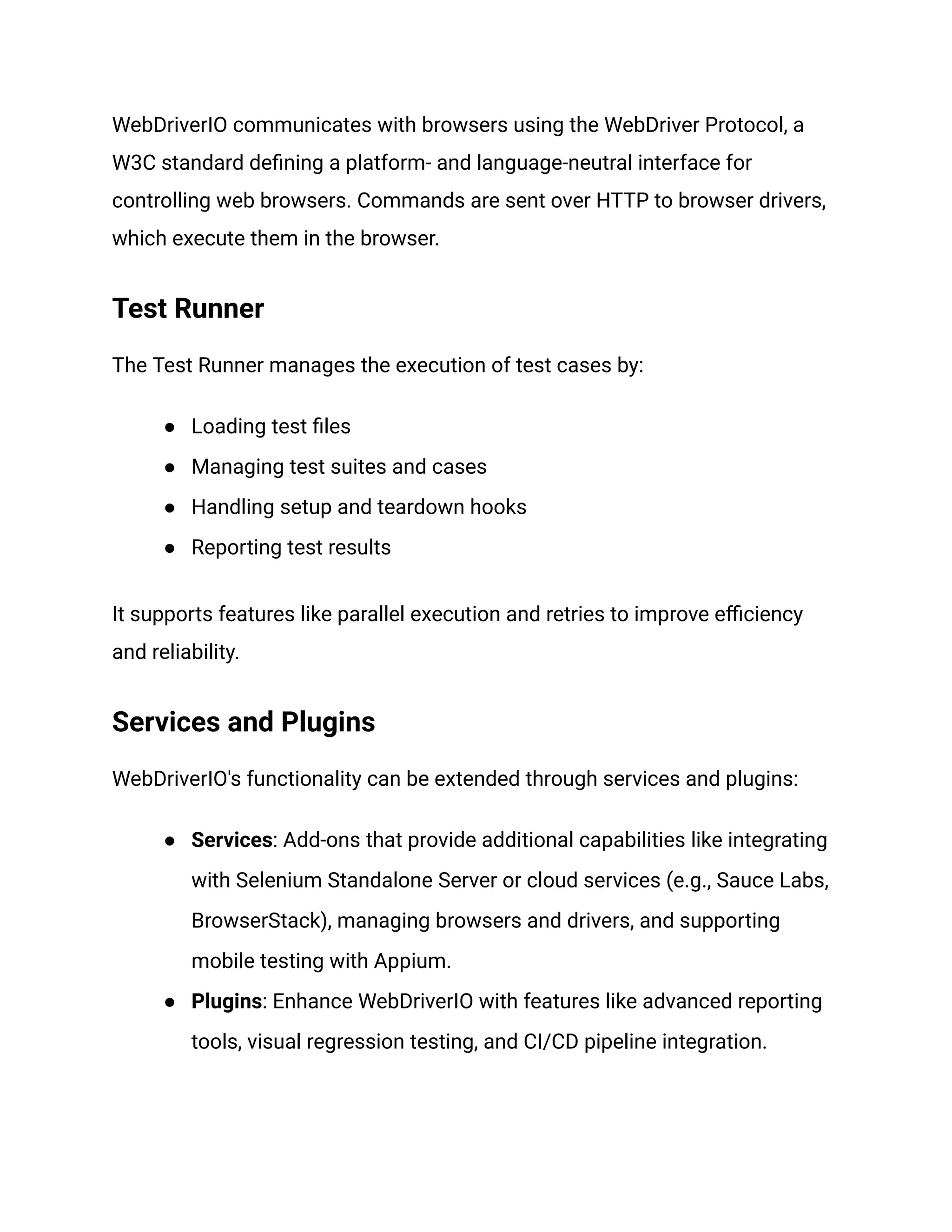 WebDriverIO communicates with browsers using the WebDriver Protocol, a
W3C standard defining a platform- and language-neutral interface for
controlling web browsers. Commands are sent over HTTP to browser drivers,
which execute them in the browser.
Test Runner
The Test Runner manages the execution of test cases by:
● Loading test files
● Managing test suites and cases
● Handling setup and teardown hooks
● Reporting test results
It supports features like parallel execution and retries to improve efficiency
and reliability.
Services and Plugins
WebDriverIO's functionality can be extended through services and plugins:
● Services: Add-ons that provide additional capabilities like integrating
with Selenium Standalone Server or cloud services (e.g., Sauce Labs,
BrowserStack), managing browsers and drivers, and supporting
mobile testing with Appium.
● Plugins: Enhance WebDriverIO with features like advanced reporting
tools, visual regression testing, and CI/CD pipeline integration.
 