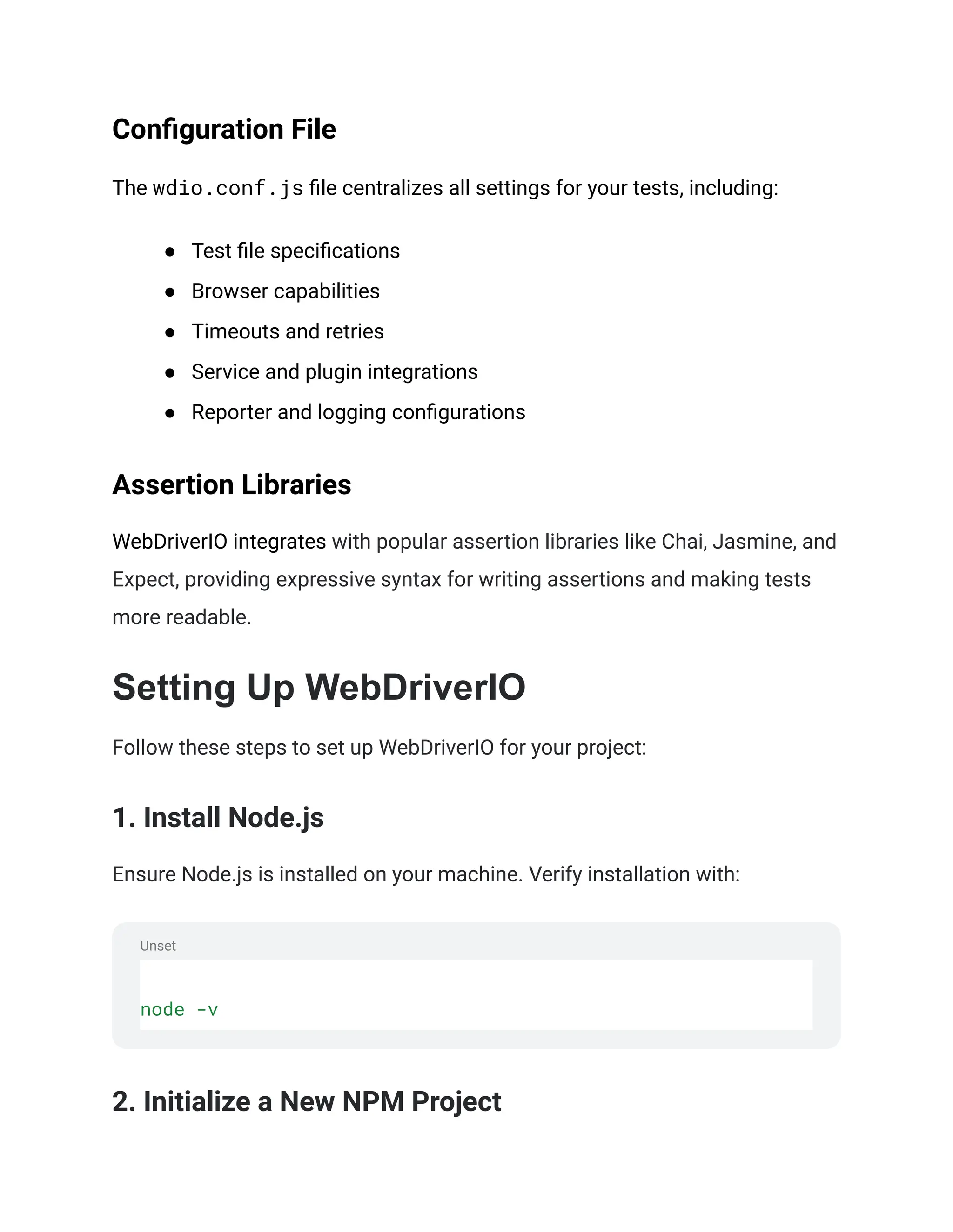 Unset
Configuration File
The wdio.conf.js file centralizes all settings for your tests, including:
● Test file specifications
● Browser capabilities
● Timeouts and retries
● Service and plugin integrations
● Reporter and logging configurations
Assertion Libraries
WebDriverIO integrates with popular assertion libraries like Chai, Jasmine, and
Expect, providing expressive syntax for writing assertions and making tests
more readable.
Setting Up WebDriverIO
Follow these steps to set up WebDriverIO for your project:
1. Install Node.js
Ensure Node.js is installed on your machine. Verify installation with:
node -v
2. Initialize a New NPM Project
 