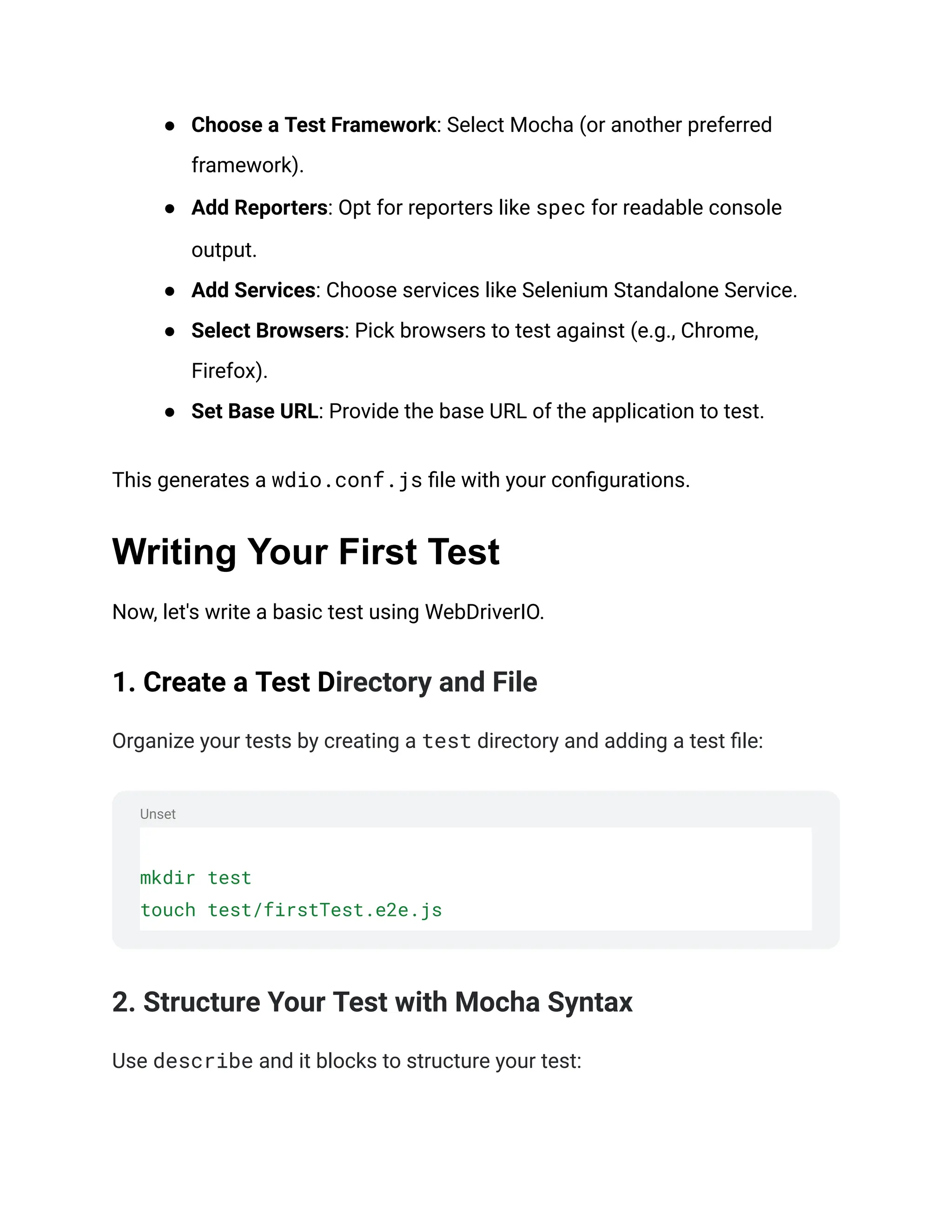 Unset
● Choose a Test Framework: Select Mocha (or another preferred
framework).
● Add Reporters: Opt for reporters like spec for readable console
output.
● Add Services: Choose services like Selenium Standalone Service.
● Select Browsers: Pick browsers to test against (e.g., Chrome,
Firefox).
● Set Base URL: Provide the base URL of the application to test.
This generates a wdio.conf.js file with your configurations.
Writing Your First Test
Now, let's write a basic test using WebDriverIO.
1. Create a Test Directory and File
Organize your tests by creating a test directory and adding a test file:
mkdir test
touch test/firstTest.e2e.js
2. Structure Your Test with Mocha Syntax
Use describe and it blocks to structure your test:
 