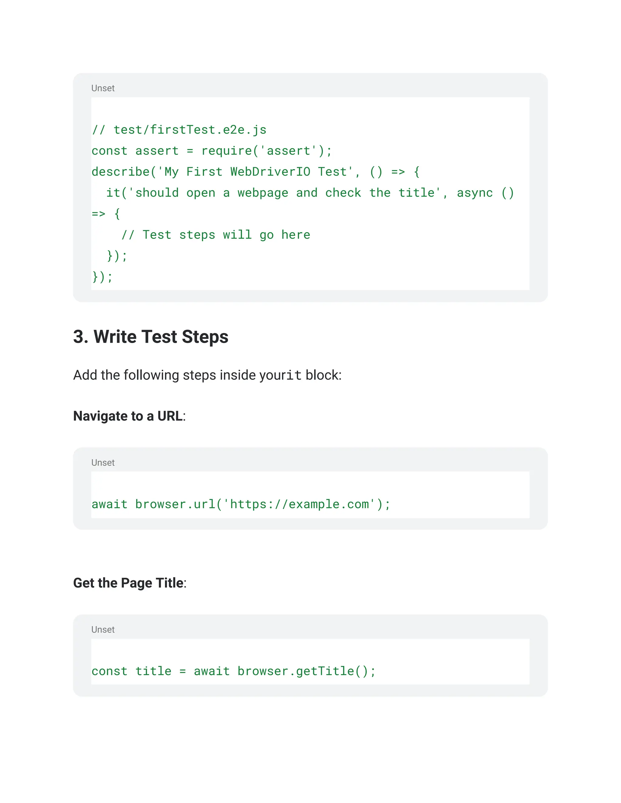 Unset
Unset
Unset
// test/firstTest.e2e.js
const assert = require('assert');
describe('My First WebDriverIO Test', () => {
it('should open a webpage and check the title', async ()
=> {
// Test steps will go here
});
});
3. Write Test Steps
Add the following steps inside yourit block:
Navigate to a URL:
await browser.url('https://example.com');
‍
‍
Get the Page Title:
const title = await browser.getTitle();
‍
 