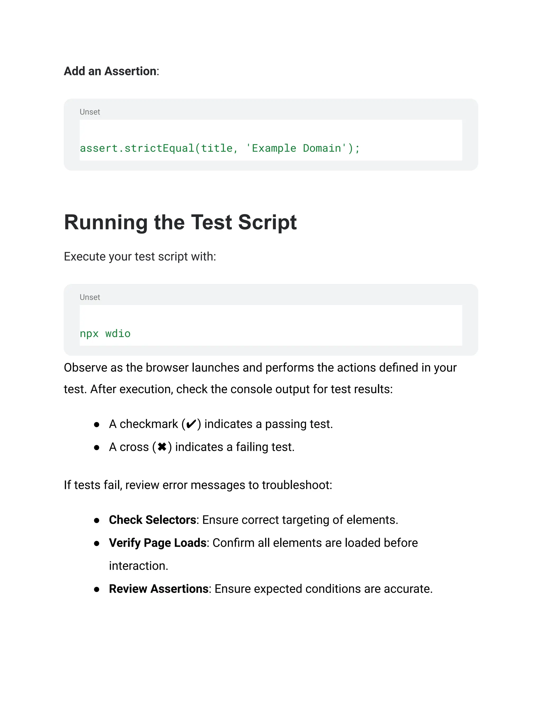 Unset
Unset
Add an Assertion:
assert.strictEqual(title, 'Example Domain');
‍
Running the Test Script
Execute your test script with:
npx wdio
Observe as the browser launches and performs the actions defined in your
test. After execution, check the console output for test results:
● A checkmark (✔) indicates a passing test.
● A cross (✖) indicates a failing test.
If tests fail, review error messages to troubleshoot:
● Check Selectors: Ensure correct targeting of elements.
● Verify Page Loads: Confirm all elements are loaded before
interaction.
● Review Assertions: Ensure expected conditions are accurate.
 