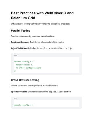 Unset
Unset
Best Practices with WebDriverIO and
Selenium Grid
Enhance your testing workflow by following these best practices:
Parallel Testing
Run tests concurrently to reduce execution time:
Configure Selenium Grid: Set up a hub and multiple nodes.
Adjust WebDriverIO Config: Set maxInstances in wdio.conf.js:
exports.config = {
maxInstances: 5,
// other configurations
};
Cross-Browser Testing
Ensure consistent user experience across browsers:
Specify Browsers: Define browsers in the capabilities section:
exports.config = {
 