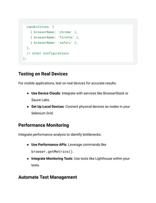 capabilities: [
{ browserName: 'chrome' },
{ browserName: 'firefox' },
{ browserName: 'safari' },
],
// other configurations
};
Testing on Real Devices
For mobile applications, test on real devices for accurate results:
● Use Device Clouds: Integrate with services like BrowserStack or
Sauce Labs.
● Set Up Local Devices: Connect physical devices as nodes in your
Selenium Grid.
Performance Monitoring
Integrate performance analysis to identify bottlenecks:
● Use Performance APIs: Leverage commands like
browser.getMetrics().
● Integrate Monitoring Tools: Use tools like Lighthouse within your
tests.
Automate Test Management
 