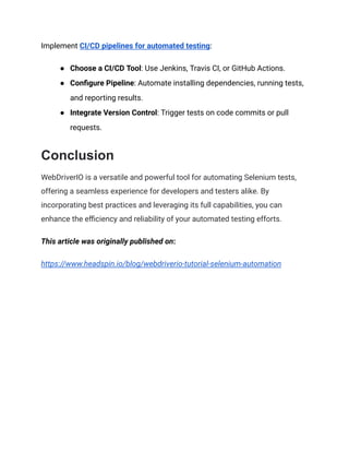 Implement CI/CD pipelines for automated testing:
● Choose a CI/CD Tool: Use Jenkins, Travis CI, or GitHub Actions.
● Configure Pipeline: Automate installing dependencies, running tests,
and reporting results.
● Integrate Version Control: Trigger tests on code commits or pull
requests.
Conclusion
WebDriverIO is a versatile and powerful tool for automating Selenium tests,
offering a seamless experience for developers and testers alike. By
incorporating best practices and leveraging its full capabilities, you can
enhance the efficiency and reliability of your automated testing efforts.
This article was originally published on:
https://www.headspin.io/blog/webdriverio-tutorial-selenium-automation
 