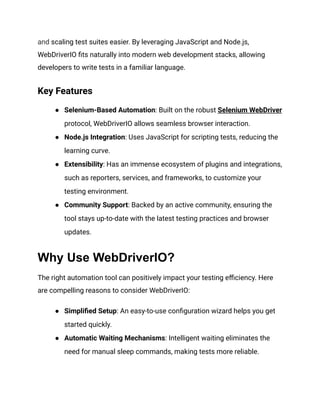 and scaling test suites easier. By leveraging JavaScript and Node.js,
WebDriverIO fits naturally into modern web development stacks, allowing
developers to write tests in a familiar language.
Key Features
● Selenium-Based Automation: Built on the robust Selenium WebDriver
protocol, WebDriverIO allows seamless browser interaction.
● Node.js Integration: Uses JavaScript for scripting tests, reducing the
learning curve.
● Extensibility: Has an immense ecosystem of plugins and integrations,
such as reporters, services, and frameworks, to customize your
testing environment.
● Community Support: Backed by an active community, ensuring the
tool stays up-to-date with the latest testing practices and browser
updates.
Why Use WebDriverIO?
The right automation tool can positively impact your testing efficiency. Here
are compelling reasons to consider WebDriverIO:
● Simplified Setup: An easy-to-use configuration wizard helps you get
started quickly.
● Automatic Waiting Mechanisms: Intelligent waiting eliminates the
need for manual sleep commands, making tests more reliable.
 