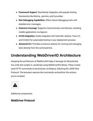 ● Framework Support: Seamlessly integrates with popular testing
frameworks like Mocha, Jasmine, and Cucumber.
● Rich Debugging Capabilities: Offers robust debugging tools with
detailed error messages.
● Extensive Coverage: Supports many browsers and devices, including
mobile applications via Appium.
● CI/CD Integration: Easily integrates with tools like Jenkins, Travis CI,
and CircleCI for automated testing in your deployment process.
● Advanced CLI: Provides numerous options for running and managing
tests directly from the command line.
Understanding WebDriverIO Architecture
Grasping the architecture of WebDriverIO helps it leverage its full potential.
You write test scripts in JavaScript using WebDriverIO’s library. These scripts
send HTTP commands to the browser via Node.js, following the JSON Wire
Protocol. The browsers execute the commands and perform the actions
you’ve scripted.
Additional components:
WebDriver Protocol
 