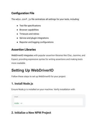 Unset
Configuration File
The wdio.conf.js file centralizes all settings for your tests, including:
● Test file specifications
● Browser capabilities
● Timeouts and retries
● Service and plugin integrations
● Reporter and logging configurations
Assertion Libraries
WebDriverIO integrates with popular assertion libraries like Chai, Jasmine, and
Expect, providing expressive syntax for writing assertions and making tests
more readable.
Setting Up WebDriverIO
Follow these steps to set up WebDriverIO for your project:
1. Install Node.js
Ensure Node.js is installed on your machine. Verify installation with:
node -v
2. Initialize a New NPM Project
 