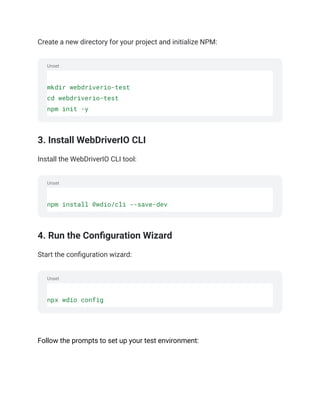Unset
Unset
Unset
Create a new directory for your project and initialize NPM:
mkdir webdriverio-test
cd webdriverio-test
npm init -y
3. Install WebDriverIO CLI
Install the WebDriverIO CLI tool:
npm install @wdio/cli --save-dev
4. Run the Configuration Wizard
Start the configuration wizard:
npx wdio config
‍
Follow the prompts to set up your test environment:
 