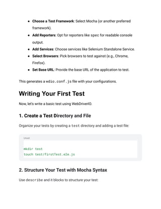 Unset
● Choose a Test Framework: Select Mocha (or another preferred
framework).
● Add Reporters: Opt for reporters like spec for readable console
output.
● Add Services: Choose services like Selenium Standalone Service.
● Select Browsers: Pick browsers to test against (e.g., Chrome,
Firefox).
● Set Base URL: Provide the base URL of the application to test.
This generates a wdio.conf.js file with your configurations.
Writing Your First Test
Now, let's write a basic test using WebDriverIO.
1. Create a Test Directory and File
Organize your tests by creating a test directory and adding a test file:
mkdir test
touch test/firstTest.e2e.js
2. Structure Your Test with Mocha Syntax
Use describe and it blocks to structure your test:
 