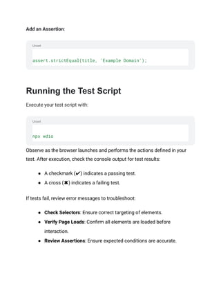 Unset
Unset
Add an Assertion:
assert.strictEqual(title, 'Example Domain');
‍
Running the Test Script
Execute your test script with:
npx wdio
Observe as the browser launches and performs the actions defined in your
test. After execution, check the console output for test results:
● A checkmark (✔) indicates a passing test.
● A cross (✖) indicates a failing test.
If tests fail, review error messages to troubleshoot:
● Check Selectors: Ensure correct targeting of elements.
● Verify Page Loads: Confirm all elements are loaded before
interaction.
● Review Assertions: Ensure expected conditions are accurate.
 