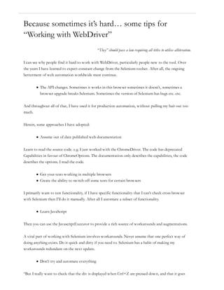 Because sometimes it’s hard… some tips for
“Working with WebDriver”
“They” should pass a law requiring all titles to utilise alliteration.
I can see why people find it hard to work with WebDriver, particularly people new to the tool. Over
the years I have learned to expect constant change from the Selenium toolset. After all, the ongoing
betterment of web automation worldwide must continue.
The API changes. Sometimes it works in this browser sometimes it doesn’t, sometimes a
browser upgrade breaks Selenium. Sometimes the version of Selenium has bugs etc. etc.
And throughout all of that, I have used it for production automation, without pulling my hair out too
much.
Herein, some approaches I have adopted:
Assume out of date published web documentation
Learn to read the source code. e.g. I just worked with the ChromeDriver. The code has deprecated
Capabilities in favour of ChromeOptions. The documentation only describes the capabilities, the code
describes the options. I read the code.
Get your tests working in multiple browsers
Create the ability to switch off some tests for certain browsers
I primarily want to test functionality, if I have specific functionality that I can’t check cross browser
with Selenium then I’ll do it manually. After all I automate a subset of functionality.
Learn JavaScript
Then you can use the JavascriptExecutor to provide a rich source of workarounds and augmentations.
A vital part of working with Selenium involves workarounds. Never assume that one perfect way of
doing anything exists. Do it quick and dirty if you need to. Selenium has a habit of making my
workarounds redundant on the next update.
Don’t try and automate everything
“But I really want to check that the div is displayed when Ctrl+Z are pressed down, and that it goes
 