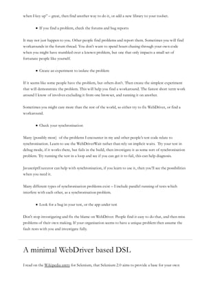 when I key up” – great, then find another way to do it, or add a new library to your toolset.
If you find a problem, check the forums and bug reports
It may not just happen to you. Other people find problems and report them. Sometimes you will find
workarounds in the forum thread. You don’t want to spend hours chasing through your own code
when you might have stumbled over a known problem, but one that only impacts a small set of
fortunate people like yourself.
Create an experiment to isolate the problem
If it seems like some people have the problem, but others don’t. Then create the simplest experiment
that will demonstrate the problem. This will help you find a workaround. The fastest short term work
around I know of involves excluding it from one browser, and running it on another.
Sometimes you might care more than the rest of the world, so either try to fix WebDriver, or find a
workaround.
Check your synchronisation
Many (possibly most) of the problems I encounter in my and other people’s test code relate to
synchronisation. Learn to use the WebDriverWait rather than rely on implicit waits. Try your test in
debug mode, if it works there, but fails in the build, then investigate it as some sort of synchronisation
problem. Try running the test in a loop and see if you can get it to fail, this can help diagnosis.
JavascriptExecutor can help with synchronisation, if you learn to use it, then you’ll see the possibilities
when you need it.
Many different types of synchronisation problems exist – I include parallel running of tests which
interfere with each other, as a synchronisation problem.
Look for a bug in your test, or the app under test
Don’t stop investigating and fix the blame on WebDriver. People find it easy to do that, and then miss
problems of their own making. If your organisation seems to have a unique problem then assume the
fault rests with you and investigate fully.
A minimal WebDriver based DSL
I read on the Wikipedia entry for Selenium, that Selenium 2.0 aims to provide a base for your own
 