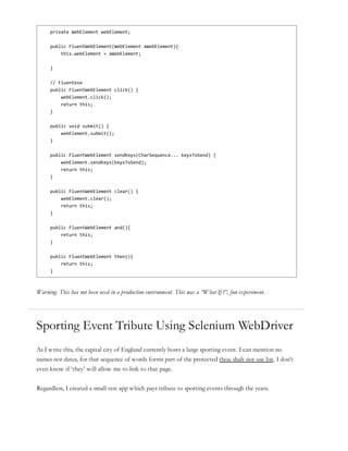 private WebElement webElement;
public FluentWebElement(WebElement aWebElement){
this.webElement = aWebElement;
}
// Fluentese
public FluentWebElement click() {
webElement.click();
return this;
}
public void submit() {
webElement.submit();
}
public FluentWebElement sendKeys(CharSequence... keysToSend) {
webElement.sendKeys(keysToSend);
return this;
}
public FluentWebElement clear() {
webElement.clear();
return this;
}
public FluentWebElement and(){
return this;
}
public FluentWebElement then(){
return this;
}
Warning: This has not been used in a production environment. This was a “What If?”, fun experiment.
Sporting Event Tribute Using Selenium WebDriver
As I write this, the capital city of England currently hosts a large sporting event. I can mention no
names nor dates, for that sequence of words forms part of the protected thou shalt not use list. I don’t
even know if ‘they’ will allow me to link to that page.
Regardless, I created a small test app which pays tribute to sporting events through the years.
 