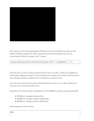 Since I grew up in the 80s, programming on ZX Spectrums, I have a fondness for scrolly text that
judders. I decided to replicate this effect using the browser title and hacking in my own text,
overwriting the official text in page <title/> element.
((JavascriptExecutor)driver).executeScript("document.title='" + displayBanner + "';");
I don’t do this a lot when writing automated tests, but I have to confess – I don’t let the application
functionality stopping me testing it. So I do sometimes force elements to be visible so that I can access
them through automation. I mainly do this for exploratory automation work.
If you have never done this before then I shall recommend now that you try it. Rule nothing out in
your hunt for test automation effectiveness.
I primarily wrote this little script to experiment with the WebDriver window positioning commands:
(WebDriver) .manage().window.setSize
(WebDriver) .manage().window().getPosition()
WebDriver) .manage().window().setPosition()
The listing from the video is below:
@Test
 