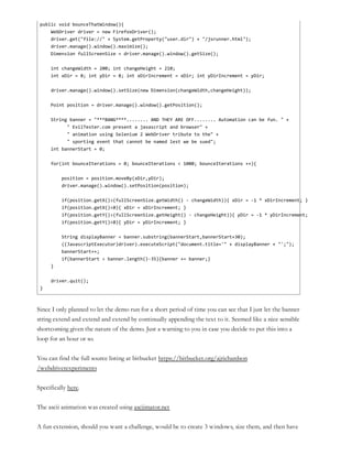 public void bounceThatWindow(){
WebDriver driver = new FirefoxDriver();
driver.get("file://" + System.getProperty("user.dir") + "/jsrunner.html");
driver.manage().window().maximize();
Dimension fullScreenSize = driver.manage().window().getSize();
int changeWidth = 200; int changeHeight = 210;
int xDir = 8; int yDir = 8; int xDirIncrement = xDir; int yDirIncrement = yDir;
driver.manage().window().setSize(new Dimension(changeWidth,changeHeight));
Point position = driver.manage().window().getPosition();
String banner = "***BANG****........ AND THEY ARE OFF........ Automation can be fun. " +
" EvilTester.com present a javascript and browser" +
" animation using Selenium 2 WebDriver tribute to the" +
" sporting event that cannot be named lest we be sued";
int bannerStart = 0;
for(int bounceIterations = 0; bounceIterations < 1000; bounceIterations ++){
position = position.moveBy(xDir,yDir);
driver.manage().window().setPosition(position);
if(position.getX()>(fullScreenSize.getWidth() - changeWidth)){ xDir = -1 * xDirIncrement; }
if(position.getX()<0){ xDir = xDirIncrement; }
if(position.getY()>(fullScreenSize.getHeight() - changeHeight)){ yDir = -1 * yDirIncrement; }
if(position.getY()<0){ yDir = yDirIncrement; }
String displayBanner = banner.substring(bannerStart,bannerStart+30);
((JavascriptExecutor)driver).executeScript("document.title='" + displayBanner + "';");
bannerStart++;
if(bannerStart > banner.length()-35){banner += banner;}
}
driver.quit();
}
Since I only planned to let the demo run for a short period of time you can see that I just let the banner
string extend and extend and extend by continually appending the text to it. Seemed like a nice sensible
shortcoming given the nature of the demo. Just a warning to you in case you decide to put this into a
loop for an hour or so.
You can find the full source listing at bitbucket https://bitbucket.org/ajrichardson
/webdriverexperiments
Specifically here.
The ascii animation was created using asciimator.net
A fun extension, should you want a challenge, would be to create 3 windows, size them, and then have
 